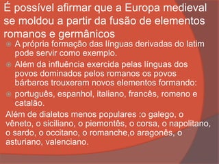 É possível afirmar que a Europa medieval
se moldou a partir da fusão de elementos
romanos e germânicos
 A própria formação das línguas derivadas do latim
pode servir como exemplo.
 Além da influência exercida pelas línguas dos
povos dominados pelos romanos os povos
bárbaros trouxeram novos elementos formando:
 português, espanhol, italiano, francês, romeno e
catalão.
Além de dialetos menos populares :o galego, o
vêneto, o siciliano, o piemontês, o corsa, o napolitano,
o sardo, o occitano, o romanche,o aragonês, o
asturiano, valenciano.
 