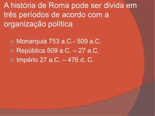 A história de Roma pode ser divida em
três períodos de acordo com a
organização política
 Monarquia 753 a.C.- 509 a.C.
 República 509 a.C. – 27 a.C.
 Império 27 a.C. – 476 d. C.
 