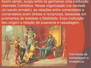 Assim sendo, surgiu entre os germanos uma instituição
chamada Comitatus. Nessa organização (na verdade
um bando armado), as relações entre comandante e
comandados eram diretas e recíprocas, baseadas em
juramentos de lealdade e fidelidade. Essa instituição
deu origem a relação de suserania e vassalagem.
Cerimônia de
homenagem e
investidura.
 