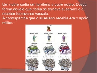 Um nobre cedia um território a outro nobre. Dessa
forma aquele que cedia se tornava suserano e o
receber tornava-se vassalo.
A contrapartida que o suserano recebia era o apoio
militar.
 