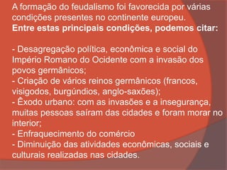 A formação do feudalismo foi favorecida por várias
condições presentes no continente europeu.
Entre estas principais condições, podemos citar:
- Desagregação política, econômica e social do
Império Romano do Ocidente com a invasão dos
povos germânicos;
- Criação de vários reinos germânicos (francos,
visigodos, burgúndios, anglo-saxões);
- Êxodo urbano: com as invasões e a insegurança,
muitas pessoas saíram das cidades e foram morar no
interior;
- Enfraquecimento do comércio
- Diminuição das atividades econômicas, sociais e
culturais realizadas nas cidades.
 