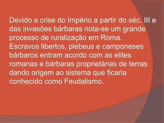 Devido a crise do Império a partir do séc. III e
das invasões bárbaras nota-se um grande
processo de ruralização em Roma.
Escravos libertos, plebeus e camponeses
bárbaros entram acordo com as elites
romanas e bárbaras proprietárias de terras
dando origem ao sistema que ficaria
conhecido como Feudalismo.
 