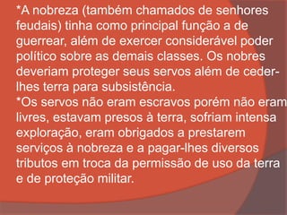 *A nobreza (também chamados de senhores
feudais) tinha como principal função a de
guerrear, além de exercer considerável poder
político sobre as demais classes. Os nobres
deveriam proteger seus servos além de ceder-
lhes terra para subsistência.
*Os servos não eram escravos porém não eram
livres, estavam presos à terra, sofriam intensa
exploração, eram obrigados a prestarem
serviços à nobreza e a pagar-lhes diversos
tributos em troca da permissão de uso da terra
e de proteção militar.
 