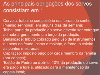 As principais obrigações dos servos
consistiam em :
Corveia: trabalho compulsório nas terras do senhor
(manso senhorial) em alguns dias da semana;
Talha: parte da produção do servo deveria ser entregue
ao nobre, geralmente um terço da produção;
Banalidade: tributo cobrado pelo uso de instrumentos
ou bens do feudo, como o moinho, o forno, o celeiro,
as pontes e estradas
Capitação: imposto pago por cada membro da família
(por cabeça);
Tostão de Pedro ou dízimo: 10% da produção do servo
era pago à Igreja, utilizado para a manutenção da
capela local;
 