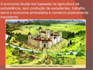 A economia feudal era baseada na agricultura de
subsistência, sem produção de excedentes, trabalho
servil e economia amonetária e comércio praticamente
inexistente.
 