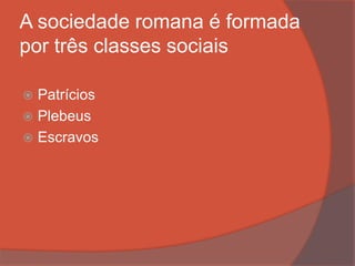 A sociedade romana é formada
por três classes sociais
 Patrícios
 Plebeus
 Escravos
 