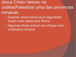 Jesus Cristo nasceu na
Judéia(Palestina) uma das províncias
romanas.
 Quando Jesus morre seus seguidores
levam suas ideias para Roma.
 Algumas ideias entram em choque com
a estrutura romana.
 