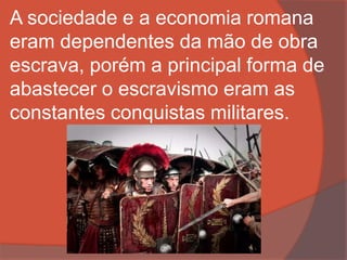A sociedade e a economia romana
eram dependentes da mão de obra
escrava, porém a principal forma de
abastecer o escravismo eram as
constantes conquistas militares.
 