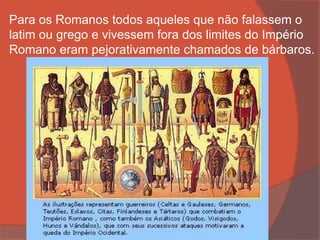 Para os Romanos todos aqueles que não falassem o
latim ou grego e vivessem fora dos limites do Império
Romano eram pejorativamente chamados de bárbaros.
 