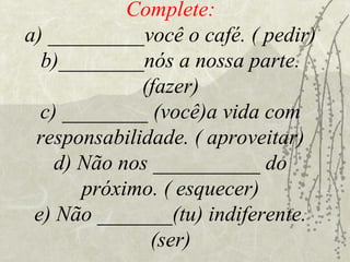 Complete:
a) _________você o café. ( pedir)
  b)________nós a nossa parte.
             (fazer)
  c) ________ (você)a vida com
 responsabilidade. ( aproveitar)
    d) Não nos __________ do
       próximo. ( esquecer)
 e) Não _______(tu) indiferente.
               (ser)
 