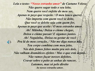 Leia o texto: “Nosso estranho amor” de Caetano Veloso
            Não quero sugar todo o seu leite,
           Nem quero você enfeite do meu ser,
   Apenas te peço que respeite / O meu louco querer.
          Não importa com quem você se deite,
         Que você se deleite seja com quem for,
   Apenas te peço que aceite / O meu estranho amor.
          Ah! Mãinha,/ Deixa o ciúme chegar,
        Deixa o ciúme passar/ E sigamos juntos.
        Ah! Neguinha, /Deixa eu gostar de você
   Pra lá do meu coração, / Não me diga nunca não.
           Teu corpo combina com meu jeito,
        Nós dois fomos feitos muito pra nós dois,
Não valham dramáticos efeitos / Mas o que está depois.
            Não vamos fuçar nossos defeitos,
        Cravar sobre o peito as unhas do rancor,
               Lutemos, mas só pelo direito
                Ao nosso estranho amor.
 