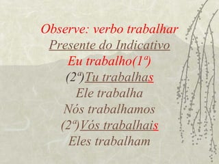 Observe: verbo trabalhar
 Presente do Indicativo
     Eu trabalho(1ª)
    (2ª)Tu trabalhas
      Ele trabalha
    Nós trabalhamos
   (2ª)Vós trabalhais
     Eles trabalham
 