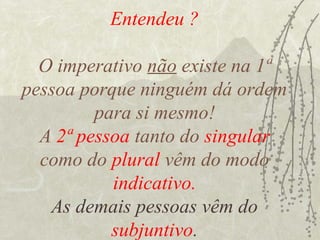 Entendeu ?

  O imperativo não existe na 1ª
pessoa porque ninguém dá ordem
         para si mesmo!
  A 2ª pessoa tanto do singular
  como do plural vêm do modo
           indicativo.
   As demais pessoas vêm do
           subjuntivo.
 