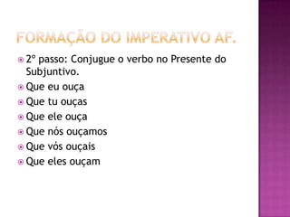 Formação do Imperativo af.2º passo: Conjugue o verbo no Presente do Subjuntivo.Que eu ouçaQue tu ouçasQue ele ouçaQue nós ouçamosQue vós ouçais Que eles ouçam