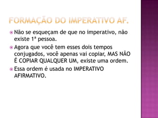 Formação do Imperativo af.Não se esqueçam de que no imperativo, não existe 1ª pessoa.Agora que você tem esses dois tempos conjugados, você apenas vai copiar, MAS NÃO É COPIAR QUALQUER UM, existe uma ordem.Essa ordem é usada no IMPERATIVO AFIRMATIVO.