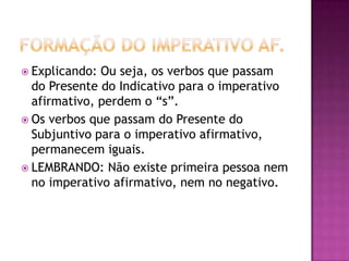 Formação do imperativo af.Explicando: Ou seja, os verbos que passam do Presente do Indicativo para o imperativo afirmativo, perdem o “s”.Os verbos que passam do Presente do Subjuntivo para o imperativo afirmativo, permanecem iguais.LEMBRANDO: Não existe primeira pessoa nem no imperativo afirmativo, nem no negativo.