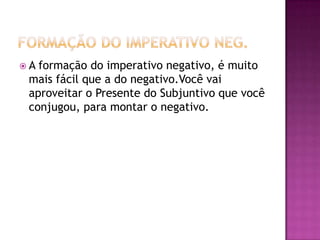 Formação do imperativo neg.A formação do imperativo negativo, é muito mais fácil que a do negativo.Você vai aproveitar o Presente do Subjuntivo que você conjugou, para montar o negativo.
