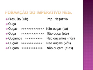 Formação do imperativo neg.Pres. Do Subj.                 Imp. NegativoOuça                                       -----Ouças    >>>>>>>>>>>>>  Não ouças (tu)Ouça     >>>>>>>>>>>>>   Não ouça (ele)Ouçamos   >>>>>>>>>>    Não ouçamos (nós)Ouçais   >>>>>>>>>>>>    Não ouçais (vós)Ouçam   >>>>>>>>>>>>    Não ouçam (eles) 