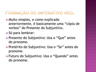 Formação do imperativo neg.Muito simples, e como explicado anteriormente, é basicamente uma “cópia de verbos” do Presente do Subjuntivo.Só para lembrar:Presente do Subjuntivo: Usa o “Que” antes do pronome.Pretérito do Subjuntivo: Usa o “Se” antes do pronome.Futuro do Subjuntivo: Usa o “Quando” antes do pronome.