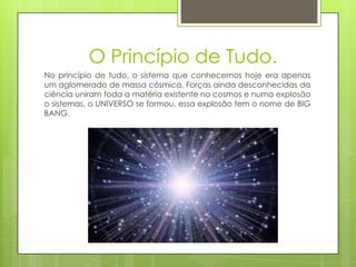 O Princípio de Tudo.
No princípio de tudo, o sistema que conhecemos hoje era apenas
um aglomerado de massa cósmica. Forças ainda desconhecidas da
ciência uniram toda a matéria existente no cosmos e numa explosão
o sistemas, o UNIVERSO se formou, essa explosão tem o nome de BIG
BANG.
 