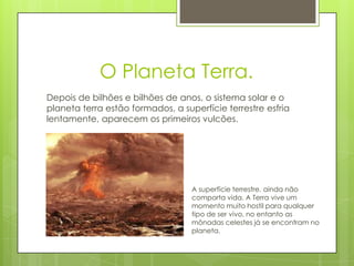 O Planeta Terra.
Depois de bilhões e bilhões de anos, o sistema solar e o
planeta terra estão formados, a superfície terrestre esfria
lentamente, aparecem os primeiros vulcões.




                                   A superfície terrestre, ainda não
                                   comporta vida. A Terra vive um
                                   momento muito hostil para qualquer
                                   tipo de ser vivo, no entanto as
                                   mônadas celestes já se encontram no
                                   planeta.
 