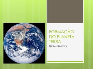 FORMAÇÃO
DO PLANETA
TERRA
TERRA PRIMITIVA.
 