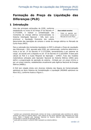 Formação do Preço da Liquidação das Diferenças (PLD)
Detalhamento
3 versão 1.0
Esse módulo envolve:
Todos os agentes que
comercializam energia no
Mercado de Curto Prazo.
Formação do Preço da Liquidação das
Diferenças (PLD)
1 Introdução
Uma das principais atribuições da CCEE, conforme
estabelecido no inciso VI do Artigo 2º do Decreto nº
5.177/2004, é realizar a contabilização dos
montantes de energia elétrica comercializados no
Sistema Interligado Nacional – SIN, bem como
promover a liquidação financeira dos valores
decorrentes das operações de compra e venda de energia elétrica no Mercado de
Curto Prazo (MCP).
Para a valoração dos montantes liquidados no MCP é utilizado o Preço de Liquidação
das Diferenças – PLD, apurado pela CCEE, por submercado, conforme determina o
inciso V do art. 2º do Decreto nº 5.177/2004, semanalmente e por patamar de
carga1
, de acordo com o disposto no art. 57 do Decreto nº 5.163/2004. A base para
cálculo do PLD é o Custo Marginal de Operação – (CMO)2
, fruto dos modelos
matemáticos utilizados pelo Operador Nacional do Sistema Elétrico (ONS) para
definir a programação da operação do sistema , limitado por um preço mínimo e
por um preço máximo, estabelecidos anualmente pela Agência Nacional de Energia
Elétrica (ANEEL).
O PLD tem relação direta com diversos módulos das Regras de Comercialização
aplicáveis ao Novo Sistema de Contabilização e Liquidação (REGRAS aplicáveis ao
Novo SCL), conforme ilustra a Figura 1.
.
1
período que compreende determinado número de horas e caracterizado pela ocorrência de valores
similares de carga do sistema elétrico. Para cálculo do PLD foram definidos três Patamares de Carga
(Leve, Média e Pesada) pelo Operador Nacional do Sistema Elétrico (ONS), responsável pela
coordenação e controle da operação do SIN.
2
custo para se produzir o próximo MWh necessário ao sistema elétrico.
 