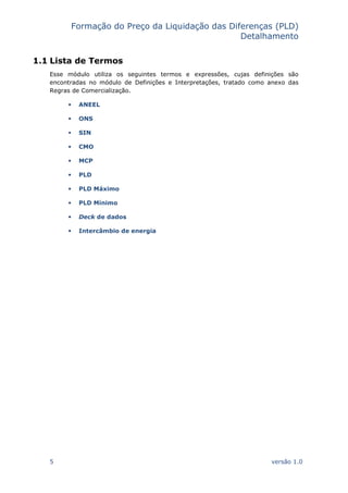 Formação do Preço da Liquidação das Diferenças (PLD)
Detalhamento
5 versão 1.0
1.1 Lista de Termos
Esse módulo utiliza os seguintes termos e expressões, cujas definições são
encontradas no módulo de Definições e Interpretações, tratado como anexo das
Regras de Comercialização.
ANEEL
ONS
SIN
CMO
MCP
PLD
PLD Máximo
PLD Mínimo
Deck de dados
Intercâmbio de energia
 
