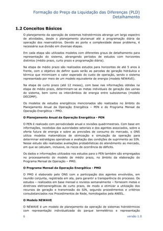 Formação do Preço da Liquidação das Diferenças (PLD)
Detalhamento
6 versão 1.0
1.2 Conceitos Básicos
O planejamento da operação de sistemas hidrotérmicos abrange um largo espectro
de atividades, desde o planejamento plurianual até a programação diária da
operação dos reservatórios. Devido ao porte e complexidade desse problema, é
necessária sua divisão em diversas etapas.
Em cada etapa são utilizados modelos com diferentes graus de detalhamento para
representação do sistema, abrangendo períodos de estudos com horizontes
distintos (médio prazo, curto prazo e programação diária).
Na etapa de médio prazo são realizados estudos para horizontes de até 5 anos à
frente, com o objetivo de definir quais serão as parcelas de geração hidráulica e
térmica que minimizam o valor esperado do custo de operação, sendo o sistema
representado por meio de um modelo equivalente de energia (modelo NEWAVE).
Na etapa de curto prazo (até 12 meses), com base nas informações obtidas na
etapa de médio prazo, determinam-se as metas individuais de geração das usinas
do sistema, bem como os intercâmbios de energia entre subsistemas (modelo
DECOMP).
Os modelos de estudos energéticos mencionados são realizados no âmbito do
Planejamento Anual da Operação Energética – PEN e do Programa Mensal da
Operação Energética – PMO.
O Planejamento Anual da Operação Energética - PEN
O PEN é realizado com periodicidade anual e revisões quadrimestrais. Com base em
informações, recebidas das autoridades setoriais e dos agentes associados, sobre a
oferta futura de energia e sobre as previsões de consumo do mercado, o ONS
utiliza modelos matemáticos de otimização e simulação da operação para
determinar estratégias operativas e avaliação das condições de suprimento ao SIN.
Nesse estudo são realizadas avaliações probabilísticas do atendimento ao mercado,
em que se calculam, inclusive, os riscos de ocorrência de déficits.
Os dados e informações utilizados nos estudos para o PEN também são empregados
no processamento do modelo de médio prazo, no âmbito da elaboração do
Programa Mensal de Operação – PMO.
O Programa Mensal da Operação Energética - PMO
O PMO é elaborado pelo ONS com a participação dos agentes envolvidos, em
reunião conjunta, registrada em ata, para garantir a transparência do processo. Os
estudos – realizados em base mensal e revistos semanalmente – fornecem metas e
diretrizes eletroenergéticas de curto prazo, de modo a otimizar a utilização dos
recursos de geração e transmissão do SIN, segundo procedimentos e critérios
consubstanciados nos Procedimentos de Rede, homologados pela ANEEL.
O Modelo NEWAVE
O NEWAVE é um modelo de planejamento da operação de sistemas hidrotérmicos
com representação individualizada do parque termelétrico e representação
 