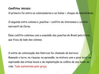 Conflitos iniciais:
O primeiro foi entre os colonizadores e os índios = choque de mentalidade.
O segundo entre colonos e jesuítas = conflito de interesses e caráter
mercantil da Coroa.
Esse conflito culminou com a expulsão dos jesuítas do Brasil pelo Coroa
que ficou do lado dos colonos.
O estilo de colonização dos Ibéricos foi chamado de barroco:
Baseado o lucro; na riqueza; na opressão; na mistura com o povo local; na
supressão das etnias locais e da implantação na colônia de seu modo de
vida. Tudo sustentado pela igreja.
 