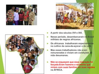  A partir dos séculos XVI e XIX.
 Nesse período, desembarcaram no Brasil
milhões de negros africanos.
 Os africanos trabalharam especialmente
no cultivo da cana-de-açúcar e do café.
 Mas esses trabalhadores não eram
remunerados e viviam em condições de
vida desumanas.
 Não se esqueçam que essa migração foi
forçada.Eram homens e mulheres que
viviam com suas famílias em suas regiões
na ÁFRICA.
 