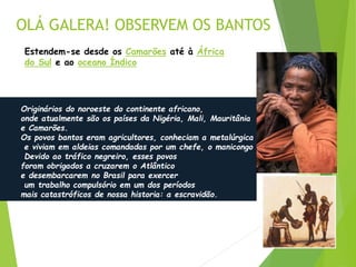 OLÁ GALERA! OBSERVEM OS BANTOS
Estendem-se desde os Camarões até à África
do Sul e ao oceano Índico
Originários do noroeste do continente africano,
onde atualmente são os países da Nigéria, Mali, Mauritânia
e Camarões.
Os povos bantos eram agricultores, conheciam a metalúrgica
e viviam em aldeias comandadas por um chefe, o manicongo
Devido ao tráfico negreiro, esses povos
foram obrigados a cruzarem o Atlântico
e desembarcarem no Brasil para exercer
um trabalho compulsório em um dos períodos
mais catastróficos de nossa historia: a escravidão.
 