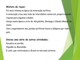 Mistura de raças:
Foi mais intensa na época da mineração aurífera.
A mineração criou uma rede de intercâmbio comercial, proporcionando
riqueza para algumas cidades.
Surgiu nesta época a arte de Aleijadinho, Gonzaga e Cláudio Manuel da
Costa.
Com o esgotamento das jazidas auríferas houve a diáspora por todo o
país.
Iniciou uma série de outras atividades;
Pecuária no sertão;
Algodão no Maranhão;
E café, que reintroduziu o Brasil no mercado externo.
 