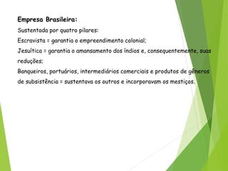 Empresa Brasileira:
Sustentada por quatro pilares:
Escravista = garantia o empreendimento colonial;
Jesuítica = garantia o amansamento dos índios e, consequentemente, suas
reduções;
Banqueiros, portuários, intermediários comerciais e produtos de gêneros
de subsistência = sustentava os outros e incorporavam os mestiços.
 