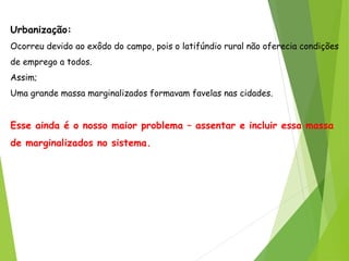 Urbanização:
Ocorreu devido ao exôdo do campo, pois o latifúndio rural não oferecia condições
de emprego a todos.
Assim;
Uma grande massa marginalizados formavam favelas nas cidades.
Esse ainda é o nosso maior problema – assentar e incluir essa massa
de marginalizados no sistema.
 