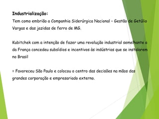 Industrialização:
Tem como embrião a Companhia Siderúrgica Nacional – Gestão de Getúlio
Vargas e das jazidas de ferro de MG.
Kubitchek com a intenção de fazer uma revolução industrial semelhante a
da França concedeu subsídios e incentivos às indústrias que se instalarem
no Brasil
= Favoreceu São Paulo e colocou o centro das decisões na mãos das
grandes corporação e empresariado externo.
 