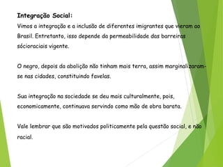Integração Social:
Vimos a integração e a inclusão de diferentes imigrantes que vieram ao
Brasil. Entretanto, isso depende da permeabilidade das barreiras
sócioraciais vigente.
O negro, depois da abolição não tinham mais terra, assim marginalizaram-
se nas cidades, constituindo favelas.
Sua integração na sociedade se deu mais culturalmente, pois,
economicamente, continuava servindo como mão de obra barata.
Vale lembrar que são motivados politicamente pela questão social, e não
racial.
 