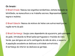 Os brasis:
O Brasil Crioulo: Nasceu nos engenhos nordestinos, sistema baseado no
latinfúndio, na monocultura e no trabalho escravo. Representado pelos
negros e mulatos.
O Brasil Caboclo: Nasceu da mistura de índios com outros mestiços na
região norte do país
O Brasil Sertanejo: Surgiu como dependente da açucareira, pela pastagem
do gado, introduzida no Brasil pelos portugueses e trazidos de Cabo
Verde, que abrigava um certo contingente de mão de obra, o vaqueiro.
A população excedente se dedicava a atividade extrativista.
O sertanejo do interior se dedicava ao garimpo.
 