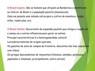 O Brasil Caipira: São os homens que dirigiam as Bandeiras e adentravam
ao interior do Brasil e a população paulista (mamelucos).
Cada um possuía uma indiada cativa para o cultivo de mandioca, feijão,
milho, tubérculos, etc.
O Brasil Sulista: Decorrente da expansão paulista que atingiu a região sul
e somou-se a outras influencias para gerar os sulinos.
Principal características é a heterogeneidade cultural:
Lavradores matutos de origem açoriana;
Os gaúchos da zona de campos da fronteira, descentes dos luso-espanhóis
com índios;
Os gringos descendentes de imigrantes (italianos, alemães, poloneses,
japoneses e libaneses, principalmente, entre outros).
 