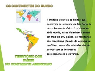 Território significa os limites que
delimitam ou separam um território do
outro formando várias fronteiras em
todo mundo, essas delimitam o mundo
em mais de 190 países, os territórios
são concebidos através de acordos ou
conflitos, esses são estabelecidos de
acordo com os interesses
socioeconômicos e culturais.
 