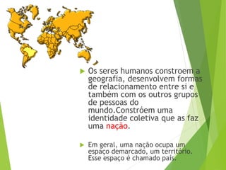  Os seres humanos constroem a
geografia, desenvolvem formas
de relacionamento entre si e
também com os outros grupos
de pessoas do
mundo.Constróem uma
identidade coletiva que as faz
uma nação.
 Em geral, uma nação ocupa um
espaço demarcado, um território.
Esse espaço é chamado país.
 