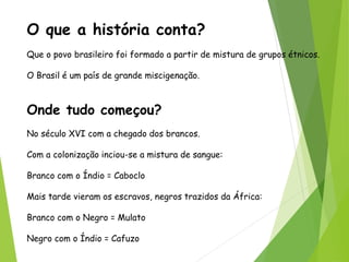 O que a história conta?
Que o povo brasileiro foi formado a partir de mistura de grupos étnicos.
O Brasil é um país de grande miscigenação.
Onde tudo começou?
No século XVI com a chegado dos brancos.
Com a colonização inciou-se a mistura de sangue:
Branco com o Índio = Caboclo
Mais tarde vieram os escravos, negros trazidos da África:
Branco com o Negro = Mulato
Negro com o Índio = Cafuzo
 