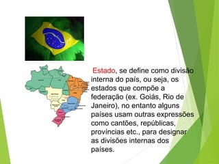 Estado, se define como divisão
interna do país, ou seja, os
estados que compõe a
federação (ex. Goiás, Rio de
Janeiro), no entanto alguns
países usam outras expressões
como cantões, repúblicas,
províncias etc., para designar
as divisões internas dos
países.
 