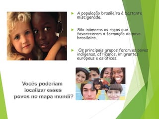 A população brasileira é bastante
miscigenada.
 São inúmeras as raças que
favoreceram a formação do povo
brasileiro.
 Os principais grupos foram os povos
indígenas, africanos, imigrantes
europeus e asiáticos.
 