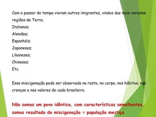 Com o passar do tempo vieram outros imigrantes, vindos das mais variadas
regiões da Terra;
Italianos;
Alemães;
Espanhóis;
Japoneses;
Libaneses;
Chineses;
Etc.
Essa miscigenação pode ser observada no rosto, no corpo, nos hábitos, nas
crenças e nos valores de cada brasileiro.
Não somos um povo idêntico, com características semelhantes,
somos resultado da miscigenação = população mestiça
 