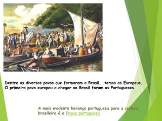 Dentre os diversos povos que formaram o Brasil, temos os Europeus.
O primeiro povo europeu a chegar no Brasil foram os Portugueses.
A mais evidente herança portuguesa para a cultura
brasileira é a língua portuguesa
 