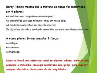 Darcy Ribeiro mostra que a mistura de raças foi sustentada
por 4 pilares:
As matrizes que compuseram o nosso povo;
As proporções que essa mistura tomou em nosso país;
As condições ambientais em que ela ocorreu;
Os objetivos de vida e produção assumidos por cada uma dessas matrizes.
A esses pilares foram somados 3 forças:
A ecologia;
A economia;
A imigração.
Surge no Brasil uma estrutura social totalmente inédita, marcada pelo
genocídio e etinocídio, ideologia sustentada pela igreja, para suprimir
qualquer identidade discrepante da do conquistador.
 