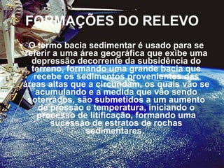 FORMAÇÕES DO RELEVO O termo bacia sedimentar é usado para se referir a uma área geográfica que exibe uma depressão decorrente da subsidência do terreno, formando uma grande bacia que recebe os sedimentos provenientes das áreas altas que a circundam, os quais vão se acumulando e a medida que vão sendo soterrados, são submetidos a um aumento de pressão e temperatura, iniciando o processo de litificação, formando uma sucessão de estratos de rochas sedimentares.  