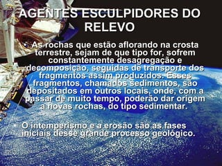 AGENTES ESCULPIDORES DO RELEVO As rochas que estão aflorando na crosta terrestre, sejam de que tipo for, sofrem constantemente desagregação e decomposição, seguidas de transporte dos fragmentos assim produzidos. Esses fragmentos, chamados sedimentos, são depositados em outros locais, onde, com a passar de muito tempo, poderão dar origem a novas rochas, do tipo sedimentar.  O intemperismo e a erosão são as fases iniciais desse grande processo geológico.  