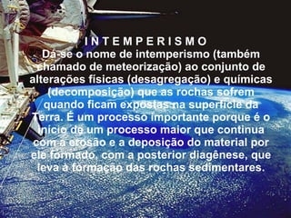 I N T E M P E R I S M O  Dá-se o nome de intemperismo (também chamado de meteorização) ao conjunto de alterações físicas (desagregação) e químicas (decomposição) que as rochas sofrem quando ficam expostas na superfície da Terra. É um processo importante porque é o início de um processo maior que continua com a erosão e a deposição do material por ele formado, com a posterior diagênese, que leva à formação das rochas sedimentares. 